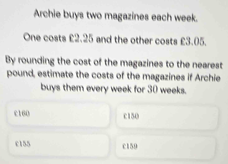 Archie buys two magazines each week.
One costs £2.25 and the other costs £3.05.
By rounding the cost of the magazines to the nearest
pound, estimate the costs of the magazines if Archie
buys them every week for 30 weeks.
£160 £150
e155 c159