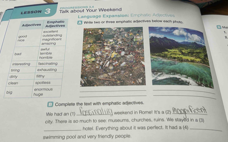PROGRESSIONS 3,4 
lesson 3 Talk about Your Weekend 
Language Expansion: Emphatic Adjectives 
Write two or three emphatic adjectives below each photo. 
D Mat 
1. 
2. 
_ 
_ 
_ 
_ 
3 Complete the text with emphatic adjectives. 
We had an (1)_ weekend in Rome! It's a (2)_ 
city. There is so much to see: museums, churches, ruins. We stayed in a (3) 
_hotel. Everything about it was perfect. It had a (4)_ 
swimming pool and very friendly people.