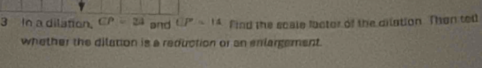 In a dilation. CP=34 and UP=14 find the scale lactor of the dilation. Than ted 
whether the dilation is a reduction or an enlargement.