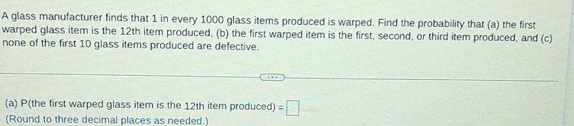 A glass manufacturer finds that 1 in every 1000 glass items produced is warped. Find the probability that (a) the first 
warped glass item is the 12th item produced, (b) the first warped item is the first, second, or third item produced, and (c) 
none of the first 10 glass items produced are defective. 
(a) P(the first warped glass item is the 12th item produced) =□
(Round to three decimal places as needed.)