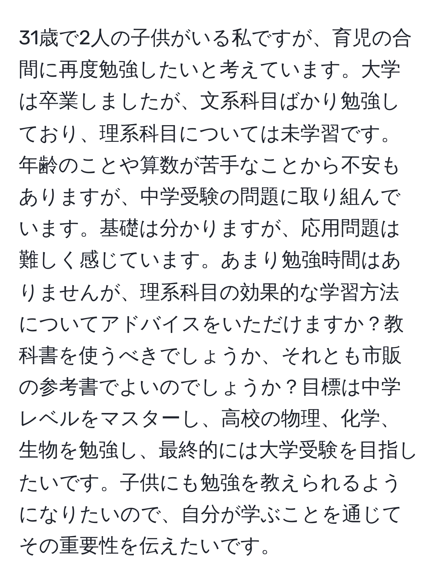 31歳で2人の子供がいる私ですが、育児の合間に再度勉強したいと考えています。大学は卒業しましたが、文系科目ばかり勉強しており、理系科目については未学習です。年齢のことや算数が苦手なことから不安もありますが、中学受験の問題に取り組んでいます。基礎は分かりますが、応用問題は難しく感じています。あまり勉強時間はありませんが、理系科目の効果的な学習方法についてアドバイスをいただけますか？教科書を使うべきでしょうか、それとも市販の参考書でよいのでしょうか？目標は中学レベルをマスターし、高校の物理、化学、生物を勉強し、最終的には大学受験を目指したいです。子供にも勉強を教えられるようになりたいので、自分が学ぶことを通じてその重要性を伝えたいです。