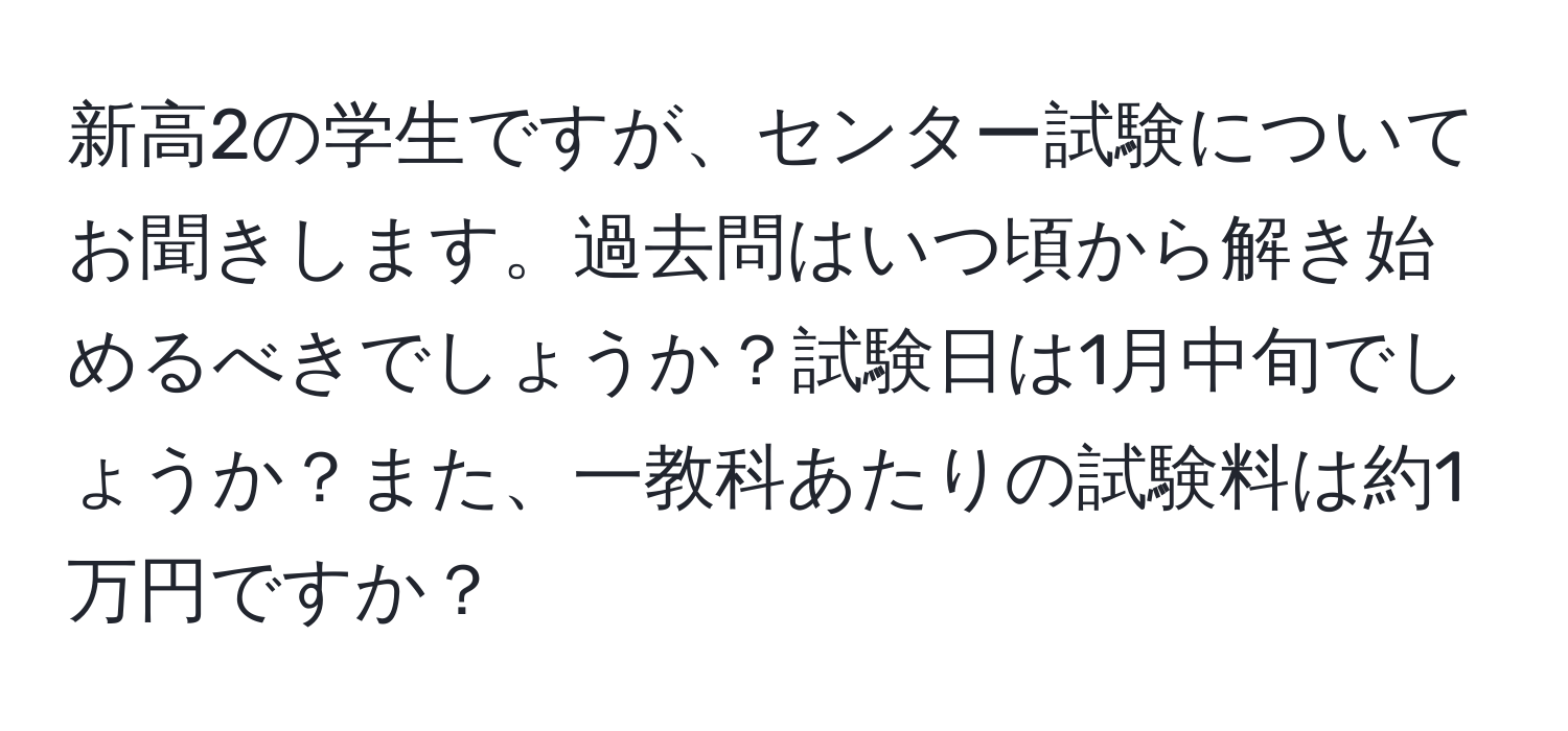 新高2の学生ですが、センター試験についてお聞きします。過去問はいつ頃から解き始めるべきでしょうか？試験日は1月中旬でしょうか？また、一教科あたりの試験料は約1万円ですか？