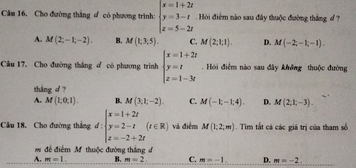 Cho đường thẳng đ có phương trình: beginarrayl x=1+2t y=3-t z=5-2tendarray. Hỏi điểm nào sau đây thuộc đường thắng d ?
A. M(2;-1;-2). B. M(1;3;5). C. M(2;1;1). D. M(-2;-1;-1). 
Câu 17. Cho đường thắng đ có phương trình beginarrayl x=1+2t y=t z=1-3tendarray.. Hỏi điểm nào sau đây không thuộc đường
thắng d ?
A. M(1;0;1). B. M(3;1;-2). C. M(-1;-1;4). D. M(2;1;-3). 
Câu 18. Cho đường thắng d: :beginarrayl x=1+2t y=2-t z=-2+2tendarray.  (t∈ R) và điểm M(1;2;m). Tìm tất cả các giá trị của tham số
m đề điểm M thuộc đường thắng d
A. m=1. B. m=2. C. m=-1. D. m=-2.