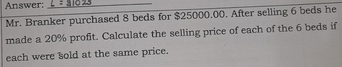 Answer:_ 
Mr. Branker purchased 8 beds for $25000.00. After selling 6 beds he 
made a 20% profit. Calculate the selling price of each of the 6 beds if 
each were sold at the same price.