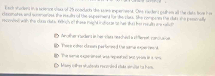 Each student in a science class of 25 conducts the same experiment. One student gathers all the data from her
classmates and summarizes the results of the experiment for the class. She compares the data she personally
recorded with the class data. Which of these might indicate to her that her results are valid?
Another student in her class reached a different conclusion.
@ Three other classes performed the same experiment.
The same experiment was repeated two years in a row.
[> Many other students recorded data similar to hers.