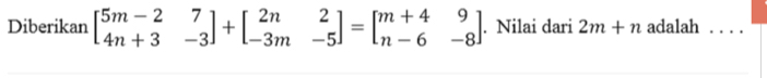 Diberikan beginbmatrix 5m-2&7 4n+3&-3endbmatrix +beginbmatrix 2n&2 -3m&-5endbmatrix =beginbmatrix m+4&9 n-6&-8endbmatrix. Nilai dari 2m+n adalah . . . .