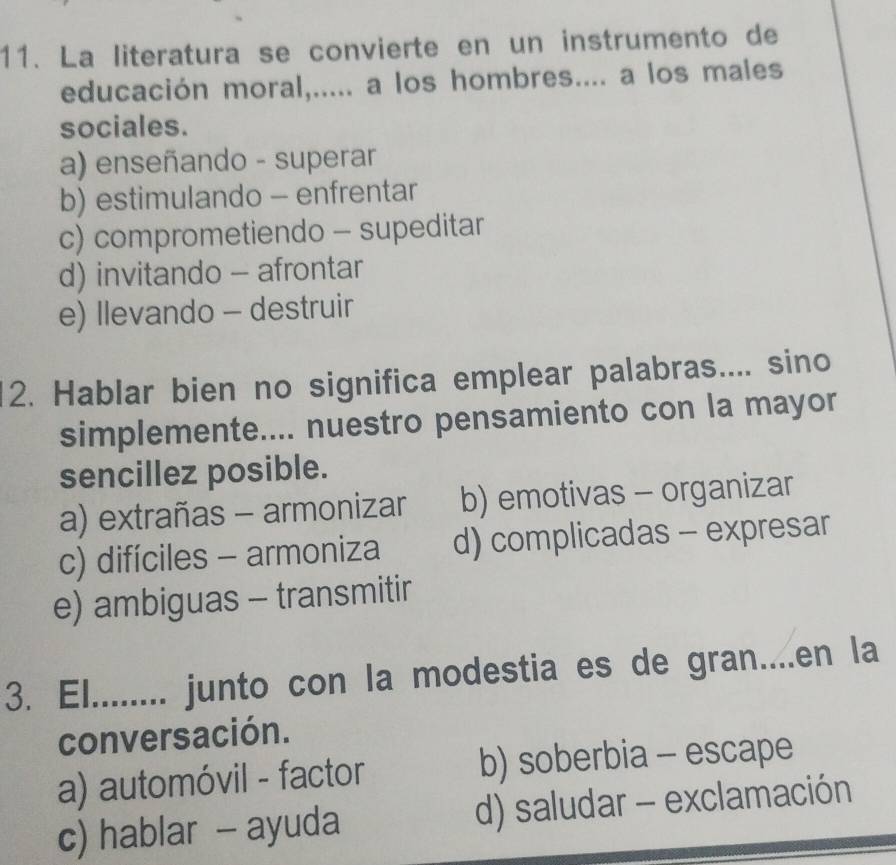 La literatura se convierte en un instrumento de
educación moral,..... a los hombres.... a los males
sociales.
a) enseñando - superar
b) estimulando - enfrentar
c) comprometiendo - supeditar
d) invitando - afrontar
e) Ilevando - destruir
12. Hablar bien no significa emplear palabras.... sino
simplemente.... nuestro pensamiento con la mayor
sencillez posible.
a) extrañas - armonizar b) emotivas - organizar
c) difíciles - armoniza d) complicadas - expresar
e) ambiguas - transmitir
3. El ........ junto con la modestia es de gran....en la
conversación.
a) automóvil - factor b) soberbia - escape
c) hablar - ayuda d) saludar - exclamación