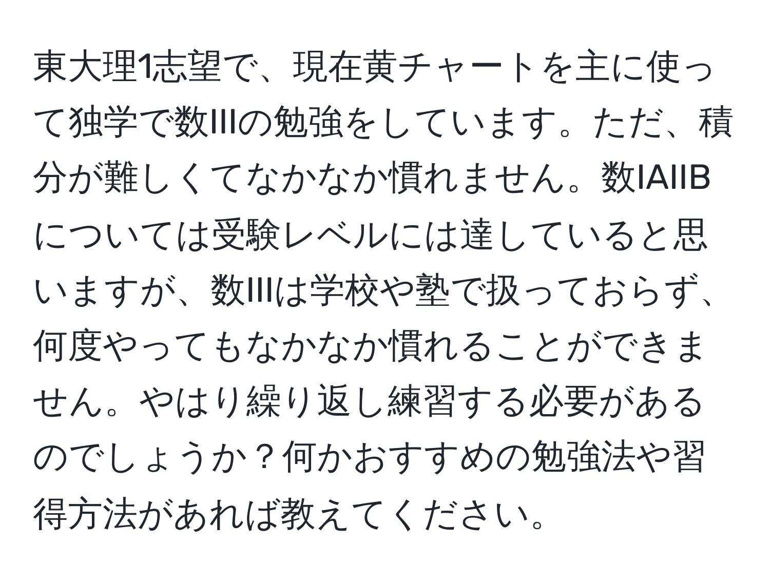 東大理1志望で、現在黄チャートを主に使って独学で数IIIの勉強をしています。ただ、積分が難しくてなかなか慣れません。数IAIIBについては受験レベルには達していると思いますが、数IIIは学校や塾で扱っておらず、何度やってもなかなか慣れることができません。やはり繰り返し練習する必要があるのでしょうか？何かおすすめの勉強法や習得方法があれば教えてください。