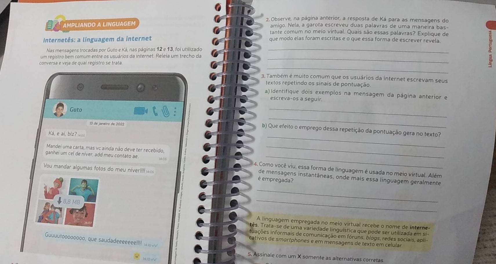 Observe, na página anterior, a resposta de Ká para as mensagens do
AMPLIANDO A LINGUAGEM amigo. Nela, a garota escreveu duas palavras de uma maneira bas-
tante comum no meio virtual. Quais são essas palavras? Explique de
Internetês: a linguagem da internet que modo elas foram escritas e o que essa forma de escrever revela.
Nas mensagens trocadas por Guto e Ká, nas páginas 12 e 13, foi utilizado
_
um registro bem comum entre os usuários da internet. Releia um trecho da __a
conversa e veja de qual registro se trata
3. Também é muito comum que os usuários da internet escrevam seus
textos repetindo os sinais de pontuação.
a) Identifique dois exemplos na mensagem da página anterior e
escreva-os a seguir
Guto
_
13 de janeiro de 2022
_
_
b) Que efeito o emprego dessa repetição da pontuação gera no texto?
Ká, e aí, blz? wos
Mandei uma carta, mas vc ainda não deve ter recebido,
_
ganhei um cel de niver, add meu contato ae M:05_
4. Como você viu, essa forma de linguagem é usada no meio virtual. Além
You mandar algumas fotos do meu niverIII wos é empregada?
de mensagens instantâneas, onde mais essa linguagem geralmente
_
_
A linguagem empregada no meio virtual recebe o nome de interne-
tês. Trata-se de uma variedade linguística que pode ser utilizada em si-
iiações informais de comunicação em fóruns, blogs, redes sociais, apli-
Guuuutoooooooo, que saudadeeeeeee!!!   
cativos de smartphones e em mensagens de texto em celular
5. Assinale com um X somente as alternativas corretas
14;10 √√