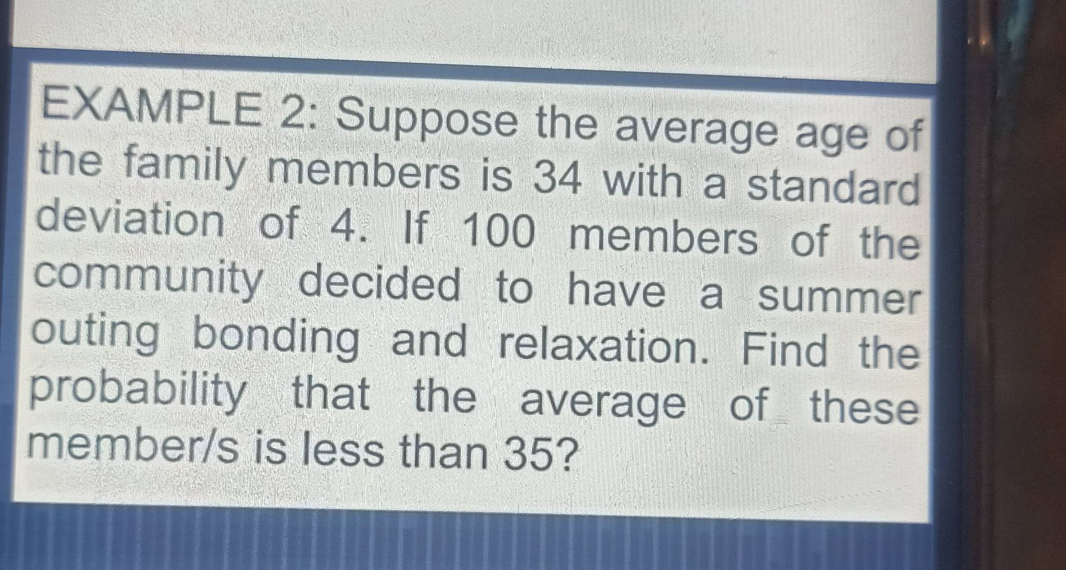 EXAMPLE 2: Suppose the average age of 
the family members is 34 with a standard 
deviation of 4. If 100 members of the 
community decided to have a summer 
outing bonding and relaxation. Find the 
probability that the average of these 
member/s is less than 35?