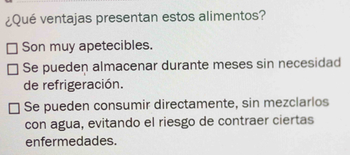 ¿Qué ventajas presentan estos alimentos?
Son muy apetecibles.
Se pueden almacenar durante meses sin necesidad
de refrigeración.
Se pueden consumir directamente, sin mezclarlos
con agua, evitando el riesgo de contraer ciertas
enfermedades.