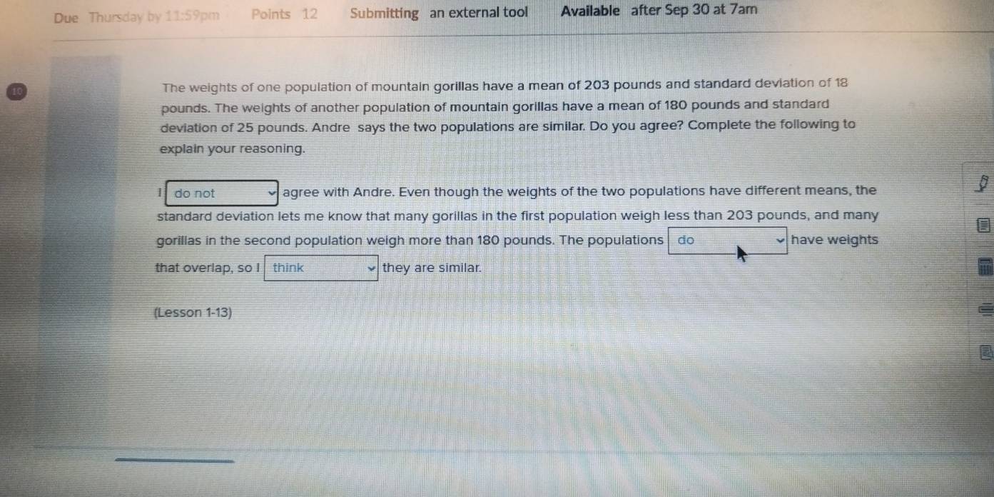 Due Thursday by 11:59 pm Points 12 Submitting an external tool Available after Sep 30 at 7am
The weights of one population of mountain gorillas have a mean of 203 pounds and standard deviation of 18
pounds. The weights of another population of mountain gorillas have a mean of 180 pounds and standard
deviation of 25 pounds. Andre says the two populations are similar. Do you agree? Complete the following to
explain your reasoning.
do not agree with Andre. Even though the weights of the two populations have different means, the
I
standard deviation lets me know that many gorillas in the first population weigh less than 203 pounds, and many
gorillas in the second population weigh more than 180 pounds. The populations do have weights
that overlap, so I think they are similar.
(Lesson 1-13)