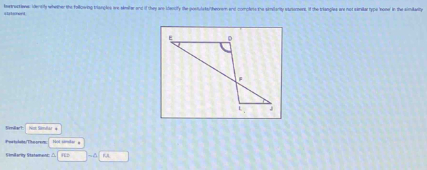 lastructions: identify whether the following triangles are skmilar and if they are identify the postulats/theorem and complete the similarity statement. If the triangles are not similar type 'none' in the similarity 
statsment. 
Simil ar?: Not Similar e 
Postulate/Theorem Not simila 
Similarity Statement: △ FED ~A FJL