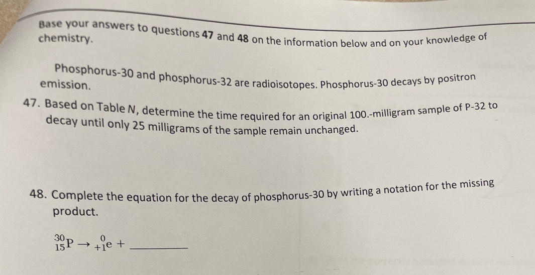 Base your answers to questions 47 and 48 on the information below and on your knowledge of 
chemistry. 
Phosphorus- 30 and phosphorus- 32 are radioisotopes. Phosphorus- 30 decays by positron 
emission. 
47. Based on Table N, determine the time required for an original 100.-milligram sample of P-32 to 
decay until only 25 milligrams of the sample remain unchanged. 
48. Complete the equation for the decay of phosphorus- 30 by writing a notation for the missing 
product.
^30_15Pto _(+1)^0e+ _