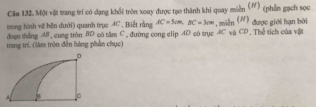 Một vật trang trí có dạng khối tròn xoay được tạo thành khi quay miền (H) (phần gạch sọc 
trong hình vẽ bên dưới) quanh trục 4C. Biết rằng AC=5cm, BC=3cm , miền (H) được giới hạn bởi 
đoạn thẳng AB , cung tròn BD có tâm C, đường cong elip AD có trục AC và CD. Thể tích của vật 
trang trí. (làm tròn đến hàng phần chục)