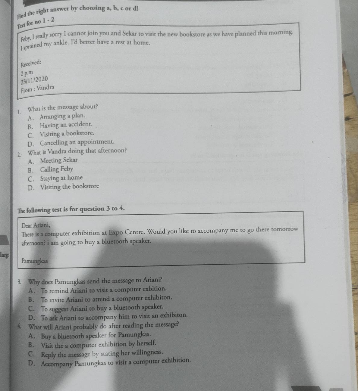 Find the right answer by choosing a, b, c or d!
Text for no 1 - 2
Feby, I really sorry I cannot join you and Sekar to visit the new bookstore as we have planned this morning.
I sprained my ankle. I'd better have a rest at home.
Received:
2 p.m
23/11/2020
From : Vandra
1. What is the message about?
A. Arranging a plan.
B. Having an accident.
C. Visiting a bookstore.
D. Cancelling an appointment.
2. What is Vandra doing that afternoon?
A. Meeting Sekar
B. Calling Feby
C. Staying at home
D. Visiting the bookstore
The following test is for question 3 to 4.
Dear Ariani,
There is a computer exhibition at Expo Centre. Would you like to accompany me to go there tomorrow
afternoon? i am going to buy a bluetooth speaker.
large
Pamungkas
3. Why does Pamungkas send the message to Ariani?
A. To remind Ariani to visit a computer exbition.
B. To invite Ariani to attend a computer exhibiton.
C. To suggest Ariani to buy a bluetooth speaker.
D. To ask Ariani to accompany him to visit an exhibiton.
4. What will Ariani probably do after reading the message?
A. Buy a bluetooth speaker for Pamungkas.
B. Visit the a computer exhibition by herself.
C. Reply the message by stating her willingness.
D. Accompany Pamungkas to visit a computer exhibition.