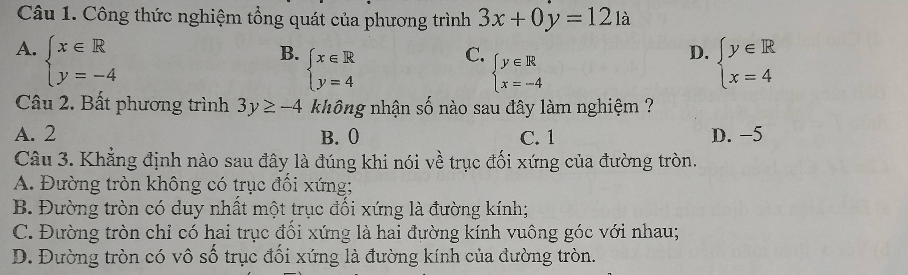 Công thức nghiệm tổng quát của phương trình 3x+0y=121a
A. beginarrayl x∈ R y=-4endarray.
D.
B. beginarrayl x∈ R y=4endarray. beginarrayl y∈ R x=4endarray.
C. beginarrayl y∈ R x=-4endarray.
Câu 2. Bất phương trình 3y≥ -4 không nhận số nào sau đây làm nghiệm ?
A. 2 B. 0 C. 1 D. −5
Câu 3. Khẳng định nào sau đây là đúng khi nói về trục đối xứng của đường tròn.
A. Đường tròn không có trục đồi xứng;
B. Đường tròn có duy nhất một trục đối xứng là đường kính;
C. Đường tròn chỉ có hai trục đối xứng là hai đường kính vuông góc với nhau;
D. Đường tròn có vô số trục đổi xứng là đường kính của đường tròn.