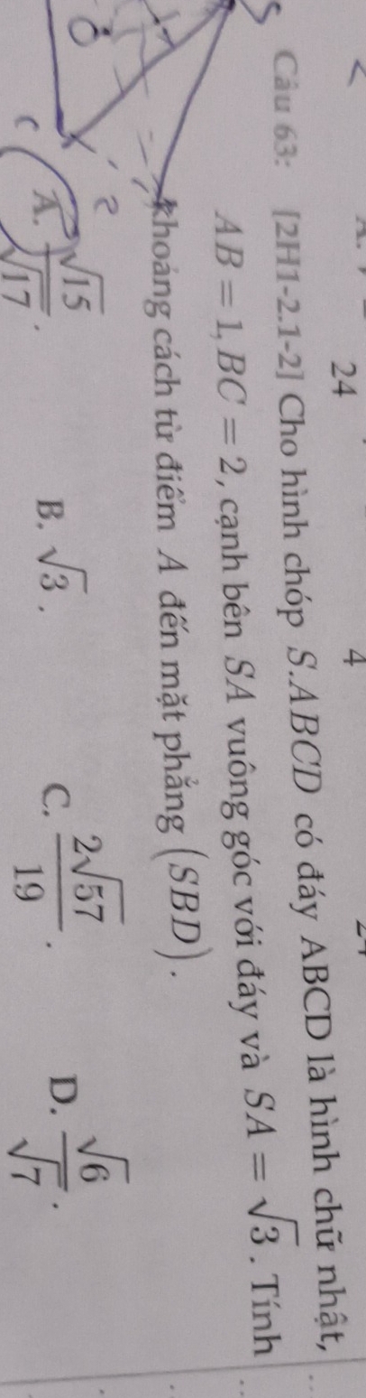 24
4
Câu 63: [2H1-2.1-2] Cho hình chóp S. ABCD có đáy ABCD là hình chữ nhật,
AB=1, BC=2 , cạnh bên SA vuông góc với đáy và SA=sqrt(3). Tính
khoảng cách từ điểm A đến mặt phẳng (S. BD)
JD
A.  sqrt(15)/sqrt(17) .
B. sqrt(3). C.  2sqrt(57)/19 .
D.  sqrt(6)/sqrt(7) .