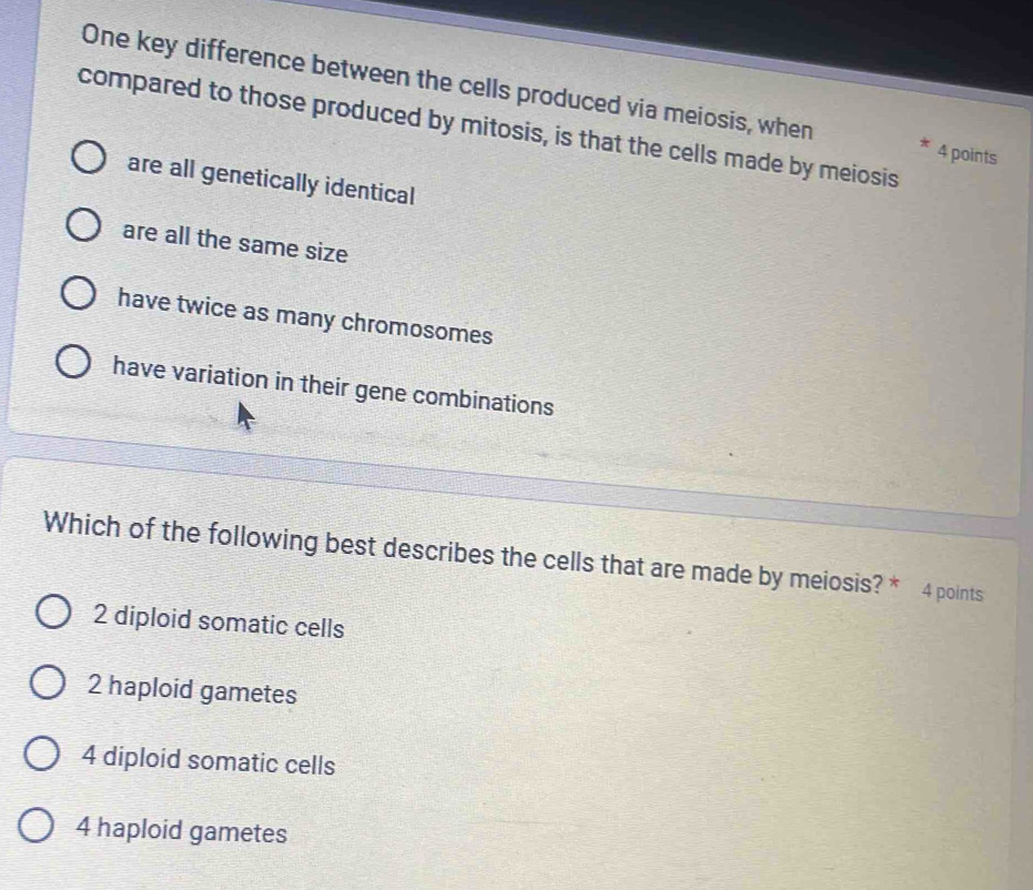 One key difference between the cells produced via meiosis, when 4 points
compared to those produced by mitosis, is that the cells made by meiosis
are all genetically identical
are all the same size
have twice as many chromosomes
have variation in their gene combinations
Which of the following best describes the cells that are made by meiosis? * 4 points
2 diploid somatic cells
2 haploid gametes
4 diploid somatic cells
4 haploid gametes