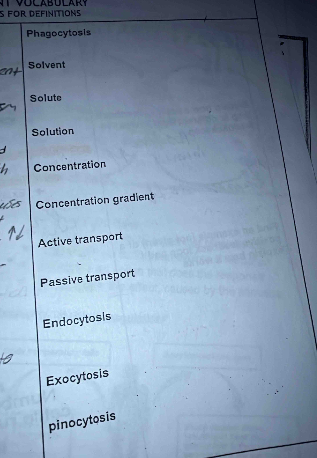 TVOCABULARY
S FOR DEFINITIONS
Phagocytosis
Solvent
Solute
Solution
Concentration
Concentration gradient
Active transport
Passive transport
Endocytosis
Exocytosis
pinocytosis