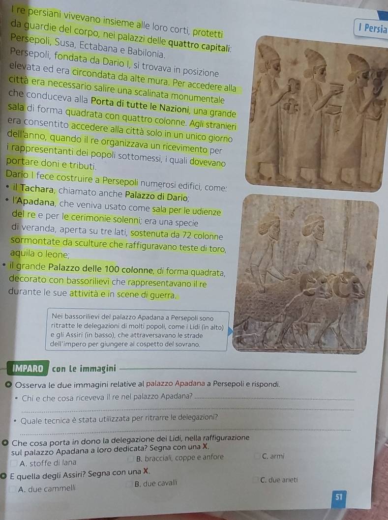 re persiani vivevano insieme alle loro corti, protetti
l Persia
da guardie del corpo, nei palazzi delle quattro capitali:
Persepoli, Susa, Ectabana e Babilonia.
Persepoli, fondata da Dario I, si trovava in posizione
elevata ed era circondata da alte mura. Per accedere alla
città era necessario salire una scalinata monumentale
che conduceva alla Porta di tutte le Nazioni, una grande
sala di forma quadrata con quattro colonne. Agli stranieri
era consentito accedere alla città solo in un unico giorno
dell’anno, quando il re organizzava un ricevimento per
i rappresentanti dei popoli sottomessi, i quali dovevano
portare doni e tributi.
Dario I fece costruire a Persepoli numerosi edifici, come:
il Tachara, chiamato anche Palazzo di Dario;
l'Apadana, che veniva usato come sala per le udienze
del re e per le cerimonie solenni; era una specie
di veranda, aperta su tre lati, sostenuta da 72 colonne
sormontate da sculture che raffiguravano teste di toro,
aquila o leone;
il grande Palazzo delle 100 colonne, di forma quadrata,
decorato con bassorilievi che rappresentavano il re
durante le sue attività e in scene di guerra.
Nei bassorilievi del palazzo Apadana a Persepoli sono
ritratte le delegazioni di molti popoli, come i Lidi (in alto)
e gli Assiri (in basso), che attraversavano le strade
dell’impero per giungere al cospetto del sovrano.
IMPARO con le immagini_
Osserva le due immagini relative al palazzo Apadana a Persepoli e rispondi.
Chi e che cosa riceveva il re nel palazzo Apadana?_
_
_
Quale tecnica è stata utilizzata per ritrarre le delegazioni?
Che cosa porta in dono la delegazione dei Lidi, nella raffigurazione
sul palazzo Apadana a loro dedicata? Segna con una X.
A. stoffe di lana B. bracciali, coppe e anfore C. armi
E quella degli Assiri? Segna con una X. C. due arieti
A. due cammelli B. due cavalli
51