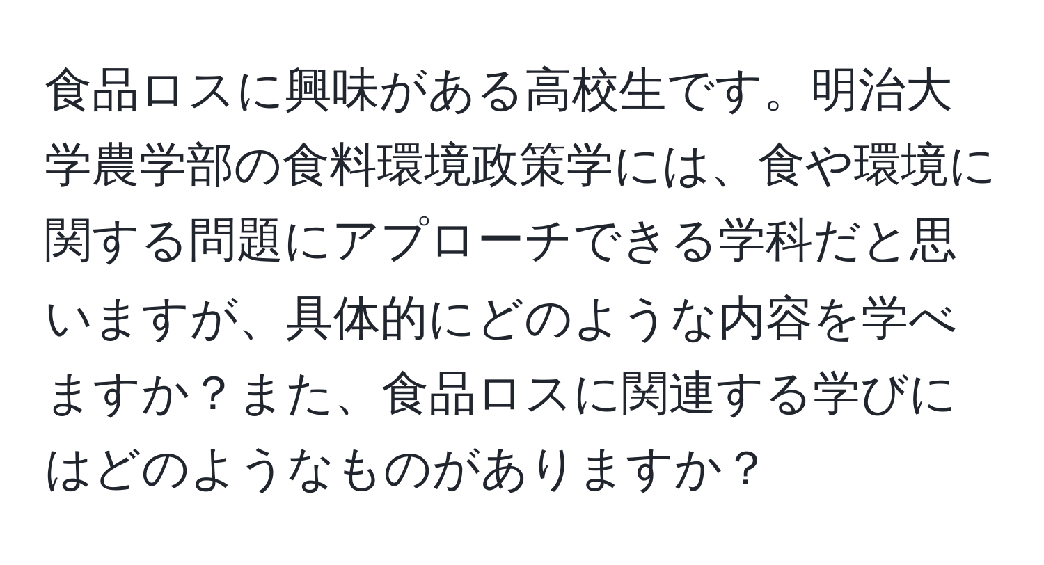 食品ロスに興味がある高校生です。明治大学農学部の食料環境政策学には、食や環境に関する問題にアプローチできる学科だと思いますが、具体的にどのような内容を学べますか？また、食品ロスに関連する学びにはどのようなものがありますか？