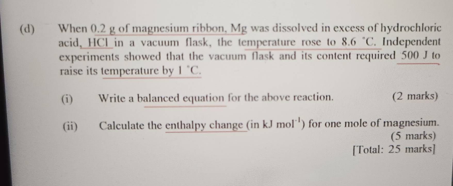 When 0.2 g of magnesium ribbon, Mg was dissolved in excess of hydrochloric 
acid, HCl in a vacuum flask, the temperature rose to 8.6°C. Independent 
experiments showed that the vacuum flask and its content required 500 J to 
raise its temperature by 1°C. 
(i) Write a balanced equation for the above reaction. (2 marks) 
(ii) Calculate the enthalpy change (inkJmol^(-1)) for one mole of magnesium. 
(5 marks) 
[Total: 25 marks]