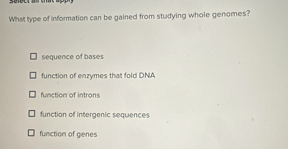 Sefect an that apply
What type of information can be gained from studying whole genomes?
sequence of bases
function of enzymes that fold DNA
function of introns
function of intergenic sequences
function of genes