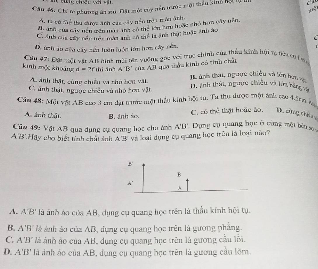 ao, cung chiều với vật. Cầ
Câu 46: Chỉ ra phương án sai. Đặt một cây nến trước một thầu kính họt tự  u 
một
A ta có thể thu được ảnh của cây nến trên màn ảnh.
B. ảnh của cây nến trên màn ảnh có thể lớn hơn hoặc nhỏ hơn cây nến.
C. ảnh của cây nến trên màn ảnh có thể là ảnh thật hoặc ảnh ảo.
C
D. ảnh ảo của cây nến luôn luôn lớn hơn cây nến,
n
Cầu 47: Đặt một vật AB hình mũi tên vuông góc với trục chính của thấu kính hội tụ tiêu cự vào
kính một khoảng d=2f thì ảnh A'B' của AB qua thấu kính có tính chất
B ảnh thật, ngược chiều và lớn hơn vật
A. ảnh thật, cùng chiều và nhỏ hơn vật. D. ảnh thật, ngược chiều và lớn bằng vật
C. ảnh thật, ngược chiều và nhỏ hơn vật.
Câu 48: Một vật AB cao 3 cm đặt trước một thầu kính hội tụ. Ta thu được một ảnh cao 4,5cm Á
A. ảnh thật. B. ảnh ảo. C. có thể thật hoặc ảo. D. cùng chiều 
Câu 49: Vật AB qua dụng cụ quang học cho ảnh A'B'. Dụng cụ quang học ở cùng một bên so
A'B' *Hãy cho biết tính chất ảnh A'B' và loại dụng cụ quang học trên là loại nào?
A. A'B' là ảnh ảo của AB, dụng cụ quang học trên là thấu kính hội tụ.
B. A'B' là ảnh ảo của AB, dụng cụ quang học trên là gương phăng.
C. A'B' là ảnh ảo của AB, dụng cụ quang học trên là gương cầu lồi.
D. A'B' là ảnh ảo của AB, dụng cụ quang học trên là gương cầu lõm.