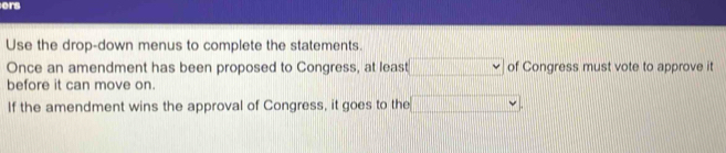 ers 
Use the drop-down menus to complete the statements. 
Once an amendment has been proposed to Congress, at least of Congress must vote to approve it 
before it can move on. 
If the amendment wins the approval of Congress, it goes to the