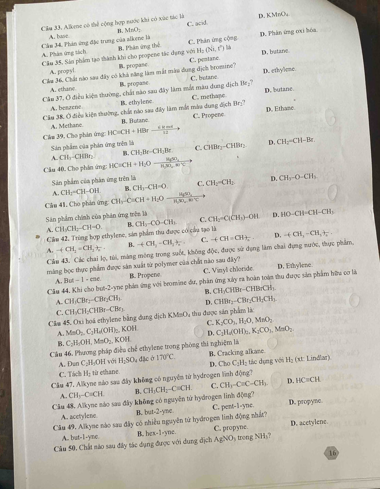 Alkene có thể cộng hợp nước khi có xúc tác là D. KMn )_4
C. acid.
B. MnO_2.
A. base.
Câu 34. Phản ứng đặc trưng của alkene là
A. Phản ứng tách B. Phản ứng thể C. Phản ứng cộng. D. Phản ứng oxi hóa.
D. butane.
Câu 35. Sản phẩm tạo thành khi cho propene tác dụng với H_2(Ni,t°) là
A. propyl. B. propane.
Câu 36. Chất nào sau đây có khả năng làm mất màu dung dịch bromine? C. pentane.
A. ethane. B. propane. C. butane D. ethylene.
Câu 37. Ở điều kiện thường, chất nào sau đây làm mất màu dung dịch Br₂?
A. benzene B. ethylene. C. methane. D. butane.
Câu 38. Ở điều kiện thường, chất nào sau đây làm mất màu dung dịch Br₂?
A. Methane. B. Butane. C. Propene. D. Ethane
Câu 39. Cho phản ứng: HCequiv CH+HBrxrightarrow 1114mol
Sản phẩm của phản ứng trên là
D.
A. CH_3-CHBr_2 B. CH_2Br-CH_2Br. C. CHBr_2-CHBr_2 CH_2=CH-Br.
Câu 40. Cho phản ứng: HCequiv CH+H_2Oxrightarrow HgSO_4
Sản phẩm của phản ứng trên là
A. CH_2=CH-OH. B. CH_3-CH=O. C. CH_2=CH_2. D. CH_3-O-CH_3.
Câu 41. Cho phản ứng: CH_3-Cequiv CH+H_2Oxrightarrow HgSO_4
Sản phẩm chính của phản ứng trên là
A. CH_3CH_2-CH=O. B. CH_3-CO-CH_3. C. CH_2=C(CH_3)-OH. D. HO-CH=CH-CH_3
Câu 42. Trùng hợp ethylene, sản phẩm thu được có cầu tạo là
A. -(CH_2=CH_2)_n. B. -(CH_2-CH_2)_n. C. -(CH=CH)_n. D. -(CH_3-CH_3)_n.
Câu 43. Các chai lọ, túi, màng mỏng trong suốt, không độc, được sử dụng làm chai đựng nước, thực phẩm,
màng bọc thực phẩm được sản xuất từ polymer của chất nào sau đây?
A. But-1-ene B. Propene. C. Vinyl chloride. D. Ethylene.
Câu 44. Khi cho but-2-yne phản ứng với bromine dư, phản ứng xảy ra hoản toàn thu được sản phẩm hữu cơ là
B. CH_3CHBr-CHBrCH_3.
A. CH_3CBr_2-CBr_2CH_3. CHBr_2-CBr_2CH_2CH_3.
D.
C. CH_3CH_2CHBr-CBr_3.
Câu 45. Oxi hoá ethylene bằng dung dịch KMnO_4 thu được sản phẩm là:
C. K_2CO_3,H_2O,MnO_2.
A. MnO_2,C_2H_4(OH)_2,KOH. C_2H_4(OH)_2,K_2CO_3,MnO_2.
D.
B. C_2H_5OH,MnO_2, KOH.
Câu 46. Phương pháp điều chế ethylene trong phòng thí nghiệm là
A. Đun C_2H_5OH với H_2SO_4 đặc ở 170°C. B. Cracking alkane.
C. Tách H_2 từ ethane. D. Cho C_2H_2 tác dụng với H_2  xt : Lindlar).
Câu 47. Alkyne nảo sau đây không có nguyên tử hydrogen linh động?
A. CH_3-Cequiv CH. B. CH_3CH_2-Cequiv CH. C. CH_3-Cequiv C-CH_3. D. HCequiv CH.
Câu 48. Alkyne nào sau đây không có nguyên tử hydrogen linh động?
A. acetylene. B. but-2-yne. C. pent-1-yne. D. propyne.
Câu 49. Alkyne nào sau đây có nhiều nguyên tử hydrogen linh động nhất?
A. but-1-yne. B. hex-1-yne. C. propyne. D. acetylene.
Câu 50. Chất nào sau đây tác dụng được với dung dịch / AgNO_3 trong NH₃?
16