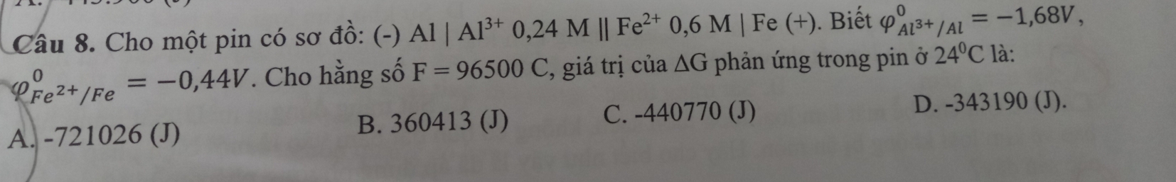 Cho một pin có sơ đồ: (-) Al|Al^(3+)0,24Mparallel Fe^(2+)0,6M|F e (+ ). Biết varphi _Al^(3+)/Al^0=-1,68V,
φ beginarrayr 0 Fe^(2+)/Feendarray =-0,44V. Cho hằng số F=96500C , giá trị của △ G phản ứng trong pin ở 24°C là:
A. -721026 (J) B. 360413 (J)
C. -440770 (J) D. -343190 (J).