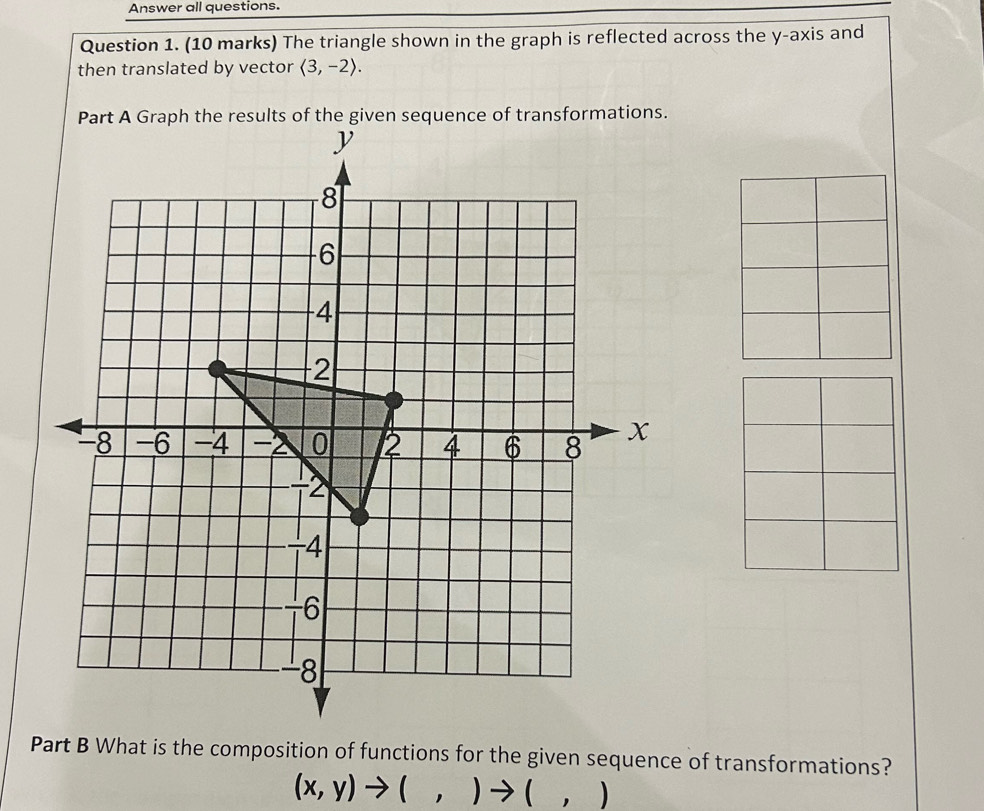 Answer all questions. 
Question 1. (10 marks) The triangle shown in the graph is reflected across the y-axis and 
then translated by vector langle 3,-2rangle. 
mations. 
Part B What is the composition of functions for the given sequence of transformations?
(x,y)to (,)to (,)