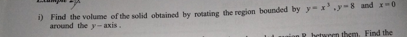 exampe 
i) Find the volume of the solid obtained by rotating the region bounded by y=x^3, y=8 and x=0
around the y - axis . 
R between them. Find the