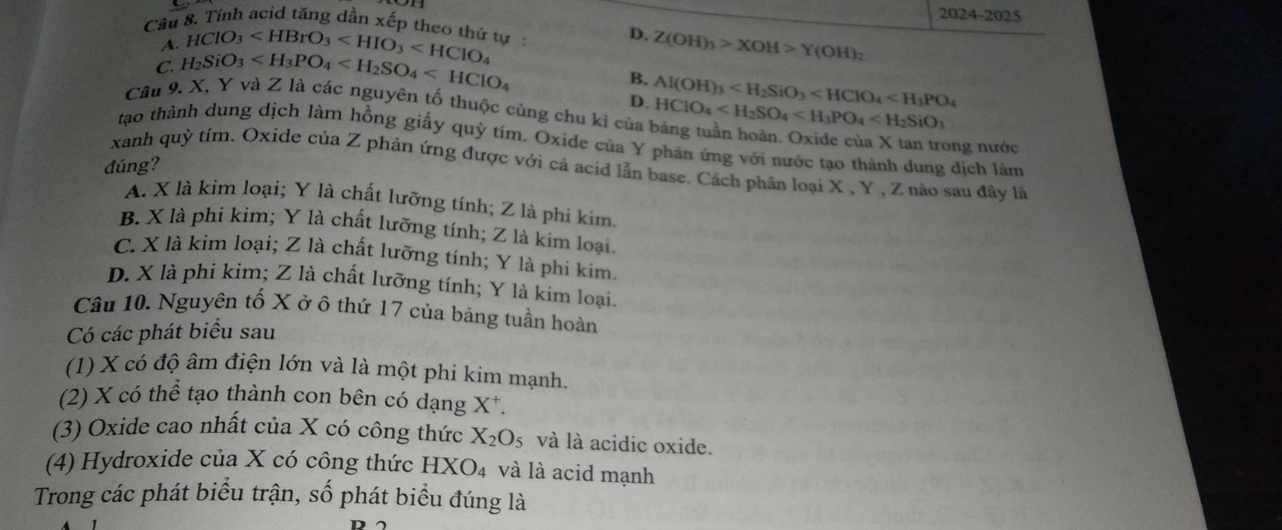 2024-2025
Cầu 8. Tính acid tăng dần xếp theo thứ tự D. Z(OH)_3>XOH>Y(OH)_2
A. HClO_3
C. H_2SiO_3
B.
D. Al(OH)_3
Câu 9. X, Y và Z là các nguyên tố thuộc cùng chu kỉ của HClO_4
tạo thành dung dịch làm hồng giấy quỳ tím. Oxide của Y phản ứng với nước tạo thành dung dịch làm
ong nước
đúng?
xanh quỳ tím. Oxide của Z phản ứng được với cả acid lẫn base. Cách phân loại X , Y , Z nào sau đây là
A. X là kim loại; Y là chất lưỡng tính; Z là phi kim.
B. X là phi kim; Y là chất lưỡng tính; Z là kim loại.
C. X là kim loại; Z là chất lưỡng tính; Y là phi kim.
D. X là phi kim; Z là chất lưỡng tính; Y là kim loại.
Câu 10. Nguyên tố X ở ô thứ 17 của bảng tuần hoàn
Có các phát biểu sau
(1) X có độ âm điện lớn và là một phi kim mạnh.
(2) X có thể tạo thành con bên có dạng X*.
(3) Oxide cao nhất của X có công thức X_2O_5 và là acidic oxide.
(4) Hydroxide của X có công thức HXO_4 và là acid mạnh
Trong các phát biểu trận, số phát biểu đúng là