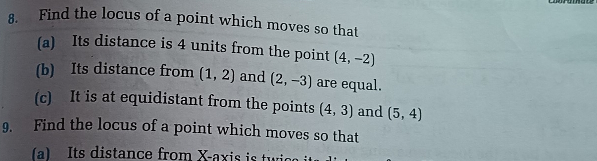 Find the locus of a point which moves so that 
(a) Its distance is 4 units from the point (4,-2)
(b) Its distance from (1,2) and (2,-3) are equal. 
(c) It is at equidistant from the points (4,3) and (5,4)
9. Find the locus of a point which moves so that 
a) Its distance from X-axis is tw