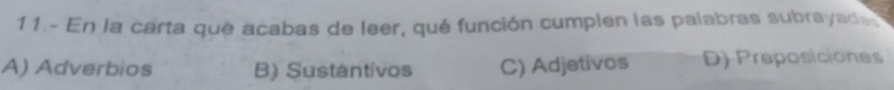 11.- En la carta que acabas de leer, qué función cumplen las palabras subrayada
A) Adverbios B) Sustántivos C) Adjetivos D) Preposiciones