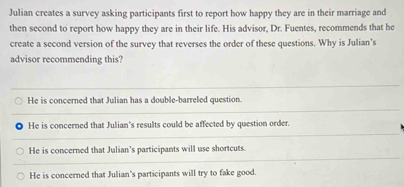 Julian creates a survey asking participants first to report how happy they are in their marriage and
then second to report how happy they are in their life. His advisor, Dr. Fuentes, recommends that he
create a second version of the survey that reverses the order of these questions. Why is Julian’s
advisor recommending this?
He is concerned that Julian has a double-barreled question.
He is concerned that Julian’s results could be affected by question order.
He is concerned that Julian’s participants will use shortcuts.
He is concerned that Julian’s participants will try to fake good.