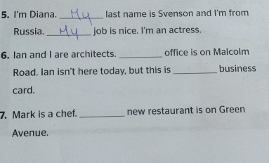 I'm Diana. _last name is Svenson and I'm from 
Russia. _job is nice. I'm an actress. 
6. Ian and I are architects. _office is on Malcolm 
Road. Ian isn't here today, but this is _business 
card. 
7. Mark is a chef. _new restaurant is on Green 
Avenue.