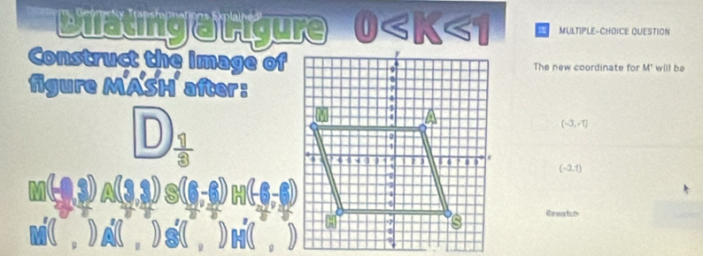 Dilating a Ligure MULTIPLE-CHOICE QUESTION
Construct the image ofThe new coordinate for M' w[l) be
figure MASH after:
D
(-3,-1)
(-0,1)
M(,9,3) A(3,3) to -6)

M( , ) A ( , ) s ( , ) H ( , )
Rewatch