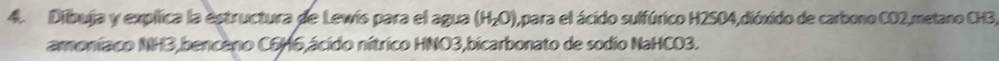 Dibuja y explica la estructura de Lewís para el agua (H_2O) 1,para el ácido sulfúrico H2SO4,dióxido de carbono CO2,metano CH3, 
amoniaco NH3,benceno C6H6,ácido nítrico HNO3,bicarbonato de sodio NaHCO3.