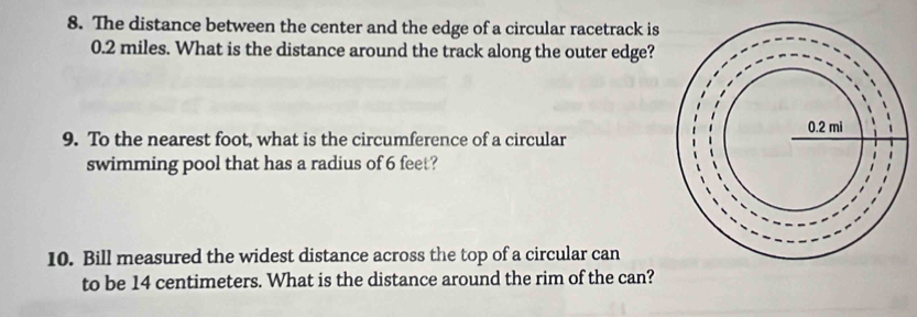 The distance between the center and the edge of a circular racetrack is
0.2 miles. What is the distance around the track along the outer edge? 
9. To the nearest foot, what is the circumference of a circular 
swimming pool that has a radius of 6 feet? 
10. Bill measured the widest distance across the top of a circular can 
to be 14 centimeters. What is the distance around the rim of the can?