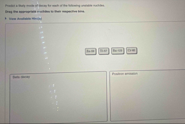 Predict a likely mode of decay for each of the following unstable nuclides. 
Drag the appropriate nuclides to their respective bins. 
View Available Hinæ(s)
Zn-59 Ti-57 Ba-123 Cr· 60
Positron emission 
Beta decay