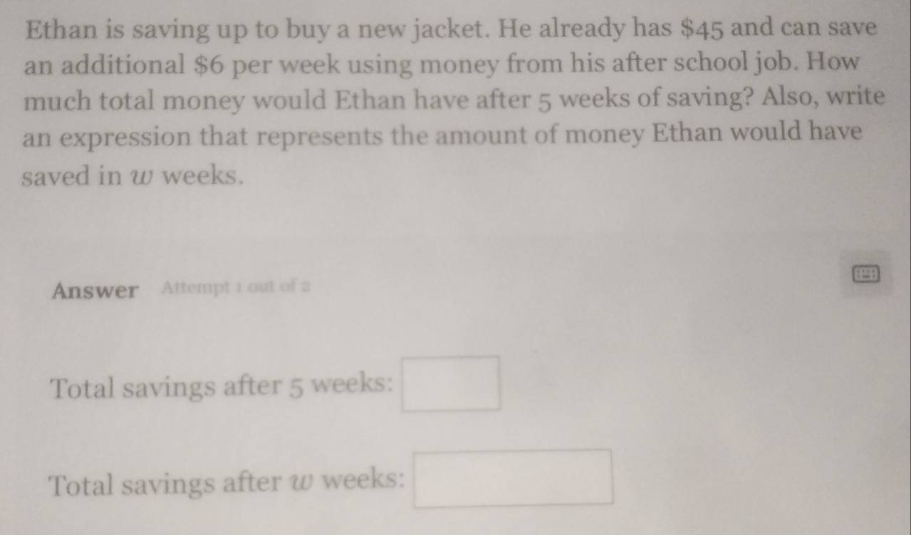 Ethan is saving up to buy a new jacket. He already has $45 and can save 
an additional $6 per week using money from his after school job. How 
much total money would Ethan have after 5 weeks of saving? Also, write 
an expression that represents the amount of money Ethan would have 
saved in w weeks. 
Answer Attempt 1 out of 2 
Total savings after 5 weeks : □ 
Total savings after w weeks : □