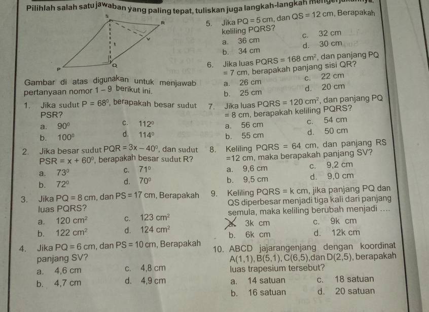 Pilihlah salah satu jawaban yang paling tepat, tuliskan juga langkah-langkah mengenen en  za
, Berapakah
5. Jika PQ=5cm , dan QS=12cm
keliling PQRS?
a. 36 cm c. 32 cm
d. 30 cm
b. 34 cm
, dan panjang PQ
6. Jika luas PQRS=168cm^2
=7cm , berapakah panjang sisi QR?
Gambar di atas digunakan untuk menjawab
pertanyaan nomor 1 - 9 berikut ini. a. 26 cm c. 22 cm
b. 25 cm d. 20 cm
1. Jika sudut P=68° , berapakah besar sudut 7. Jika luas PQRS=120cm^2 , dan panjang PQ
PSR? =8cm , berapakah keliling PQRS?
a. 90° C. 112° a. 56 cm c. 54 cm
b. 100° d. 114° b. 55 cm d. 50 cm
2. Jika besar sudut PQR=3x-40° , dan sudut 8. Keliling PQRS=64cm , dan panjang RS
PSR=x+60° , berapakah besar sudut R? =12cm , maka berapakah panjang SV?
a. 73° C. 71° a. 9,6 cm c. 9,2 cm
b. 72° d. 70° b. 9,5 cm d. 9,0 cm
3. Jika PQ=8cm , dan PS=17cm , Berapakah 9. Keliling PQRS=kcm , jika panjang PQ dan
luas PQRS? QS diperbesar menjadi tiga kali dari panjang
a. 120cm^2 C. 123cm^2 semula, maka keliling berubah menjadi ....
b. 122cm^2 d. 124cm^2 3k cm c. 9k cm
b. 6k cm d. 12k cm
4. Jika PQ=6cm , dan PS=10cm , Berapakah 10. ABCD jajarangenjang dengan koordinat
panjang SV? A(1,1),B(5,1),C(6,5) , dan D(2,5) ,berapakah
a. 4,6 cm c. 4,8 cm luas trapesium tersebut?
b. 4,7 cm d. 4,9 cm a. 14 satuan c. 18 satuan
b. 16 satuan d. 20 satuan