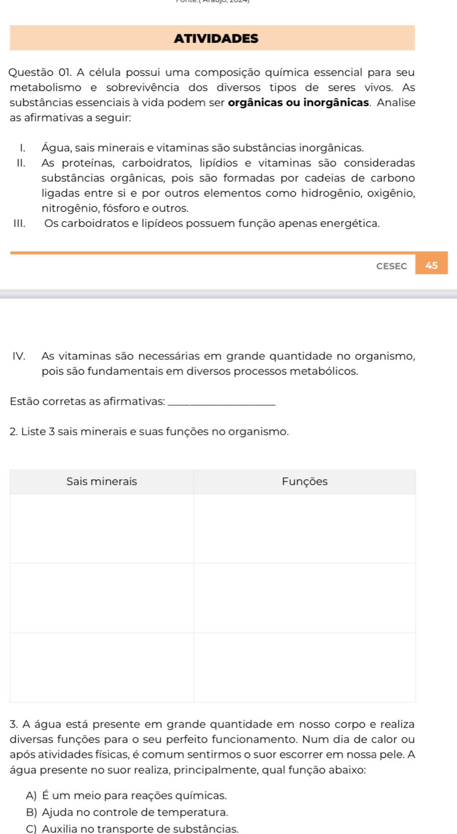 AtividadEs
Questão 01. A célula possui uma composição química essencial para seu
metabolismo e sobrevivência dos diversos tipos de seres vivos. As
substâncias essenciais à vida podem ser orgânicas ou inorgânicas. Analise
as afirmativas a seguir:
I. Água, sais minerais e vitaminas são substâncias inorgânicas.
II. As proteínas, carboidratos, lipídios e vitaminas são consideradas
substâncias orgânicas, pois são formadas por cadeias de carbono
ligadas entre si e por outros elementos como hidrogênio, oxigênio,
nitrogênio, fósforo e outros.
III. Os carboidratos e lipídeos possuem função apenas energética.
CESEC 45
IV. As vitaminas são necessárias em grande quantidade no organismo,
pois são fundamentais em diversos processos metabólicos.
Estão corretas as afirmativas:_
2. Liste 3 sais minerais e suas funções no organismo.
3. A água está presente em grande quantidade em nosso corpo e realiza
diversas funções para o seu perfeito funcionamento. Num dia de calor ou
após atividades físicas, é comum sentirmos o suor escorrer em nossa pele. A
água presente no suor realiza, principalmente, qual função abaixo:
A) É um meio para reações químicas.
B) Ajuda no controle de temperatura.
C) Auxilia no transporte de substâncias.