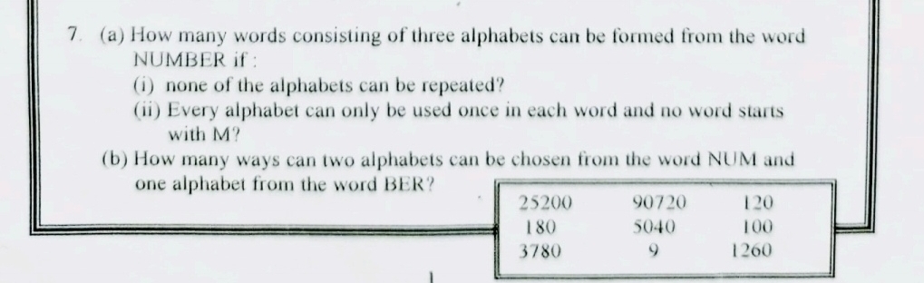 How many words consisting of three alphabets can be formed from the word 
NUMBER if : 
(i) none of the alphabets can be repeated? 
(ii) Every alphabet can only be used once in each word and no word starts 
with M? 
(b) How many ways can two alphabets can be chosen from the word NUM and 
one alphabet from the word BER?
25200 90720 120
180 5040 100
3780 9 1260