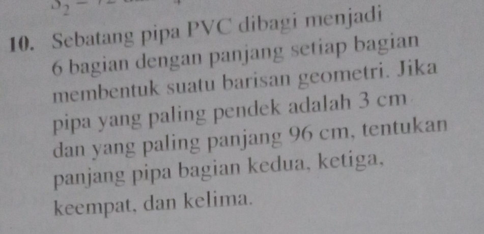 Sebatang pipa PVC dibagi menjadi
6 bagian dengan panjang setiap bagian 
membentuk suatu barisan geometri. Jika 
pipa yang paling pendek adalah 3 cm
dan yang paling panjang 96 cm, tentukan 
panjang pipa bagian kedua, ketiga, 
keempat, dan kelima.