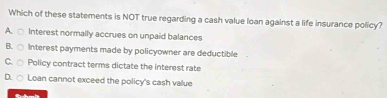 Which of these statements is NOT true regarding a cash value loan against a life insurance policy?
A. Interest normally accrues on unpaid balances
B. Interest payments made by policyowner are deductible
C Policy contract terms dictate the interest rate
D Loan cannot exceed the policy's cash value