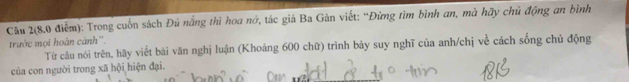 Cầu 2(8.0 điểm): Trong cuốn sách Đủ nắng thì hoa nở, tác giả Ba Gàn viết: “Đừng tìm bình an, mà hãy chủ động an bình 
trước mọi hoàn cánh''. 
Từ câu nói trên, hãy viết bài văn nghị luận (Khoảng 600 chữ) trình bày suy nghĩ của anh/chị về cách sống chủ động 
của con người trong xã hội hiện đại.